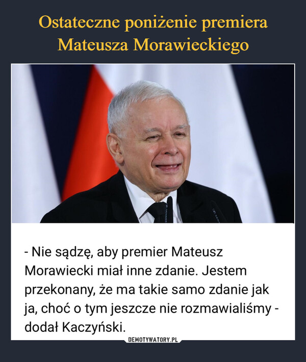  –  - Nie sądzę, aby premier MateuszMorawiecki miał inne zdanie. Jestemprzekonany, że ma takie samo zdanie jakja, choć o tym jeszcze nie rozmawialiśmy -dodał Kaczyński.