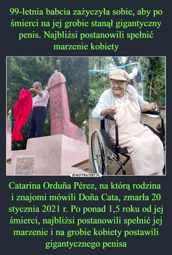 Catarina Orduña Pérez, na którą rodzina i znajomi mówili Doña Cata, zmarła 20 stycznia 2021 r. Po ponad 1,5 roku od jej śmierci, najbliżsi postanowili spełnić jej marzenie i na grobie kobiety postawili gigantycznego penisa –  