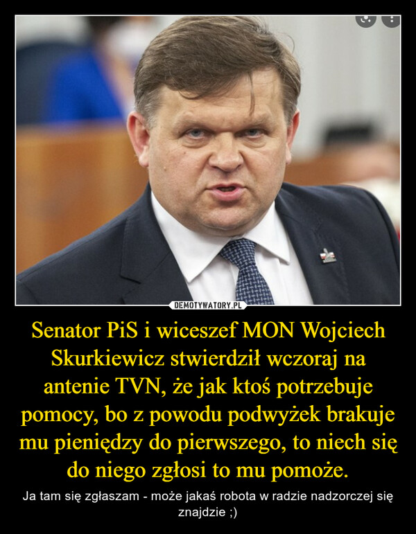 Senator PiS i wiceszef MON Wojciech Skurkiewicz stwierdził wczoraj na antenie TVN, że jak ktoś potrzebuje pomocy, bo z powodu podwyżek brakuje mu pieniędzy do pierwszego, to niech się do niego zgłosi to mu pomoże. – Ja tam się zgłaszam - może jakaś robota w radzie nadzorczej się znajdzie ;) 