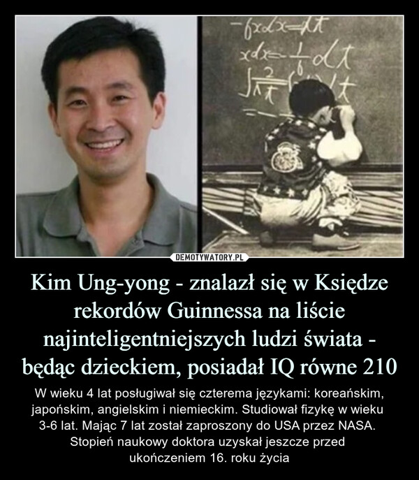Kim Ung-yong - znalazł się w Księdze rekordów Guinnessa na liście najinteligentniejszych ludzi świata - będąc dzieckiem, posiadał IQ równe 210 – W wieku 4 lat posługiwał się czterema językami: koreańskim, japońskim, angielskim i niemieckim. Studiował fizykę w wieku 3-6 lat. Mając 7 lat został zaproszony do USA przez NASA. Stopień naukowy doktora uzyskał jeszcze przed ukończeniem 16. roku życia W wieku 4 lat posługiwał się czterema językami: koreańskim, japońskim, angielskim i niemieckim. Studiował fizykę w wieku 3-6 lat. Mając 7 lat został zaproszony do USA przez NASA. Stopień naukowy doktora uzyskał jeszcze przed ukończeniem 16. roku życia