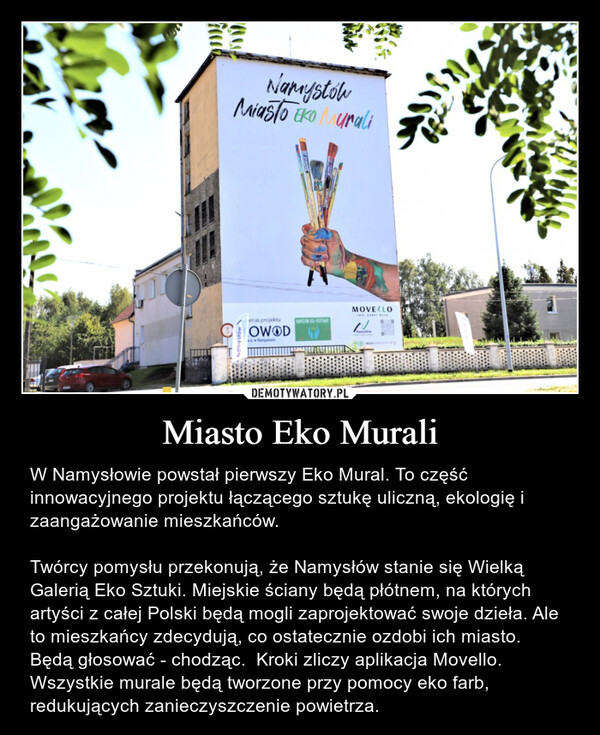 Miasto Eko Murali – W Namysłowie powstał pierwszy Eko Mural. To część innowacyjnego projektu łączącego sztukę uliczną, ekologię i zaangażowanie mieszkańców. Twórcy pomysłu przekonują, że Namysłów stanie się Wielką Galerią Eko Sztuki. Miejskie ściany będą płótnem, na których artyści z całej Polski będą mogli zaprojektować swoje dzieła. Ale to mieszkańcy zdecydują, co ostatecznie ozdobi ich miasto. Będą głosować - chodząc.  Kroki zliczy aplikacja Movello. Wszystkie murale będą tworzone przy pomocy eko farb, redukujących zanieczyszczenie powietrza. 