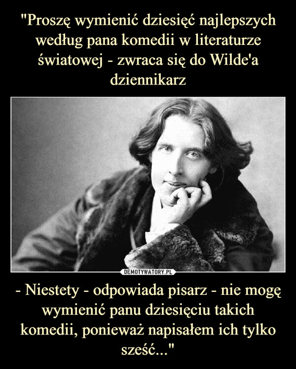 "Proszę wymienić dziesięć najlepszych według pana komedii w literaturze światowej - zwraca się do Wilde'a dziennikarz - Niestety - odpowiada pisarz - nie mogę wymienić panu dziesięciu takich komedii, ponieważ napisałem ich tylko sześć..."