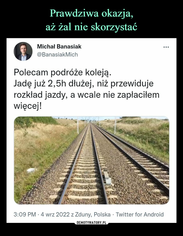  –  Prawdziwa okazja, aż żal nieskorzystaćMichał Banasiak@BanasiakMichPolecam podróże koleją.Jadę już 2,5h dłużej, niż przewidujerozkład jazdy, a wcale nie zapłaciłemwięcej!3:09 PM - 4 wrz 2022 z Zduny, Polska Twitter for Android214 Tweetów podanych dalej 25 Cytatów z Tweeta5 286 PolubieńDEMOTYWATORY.PL