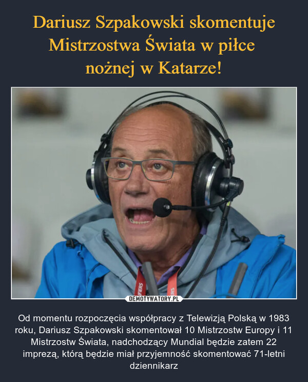  – Od momentu rozpoczęcia współpracy z Telewizją Polską w 1983 roku, Dariusz Szpakowski skomentował 10 Mistrzostw Europy i 11 Mistrzostw Świata, nadchodzący Mundial będzie zatem 22 imprezą, którą będzie miał przyjemność skomentować 71-letni dziennikarz 