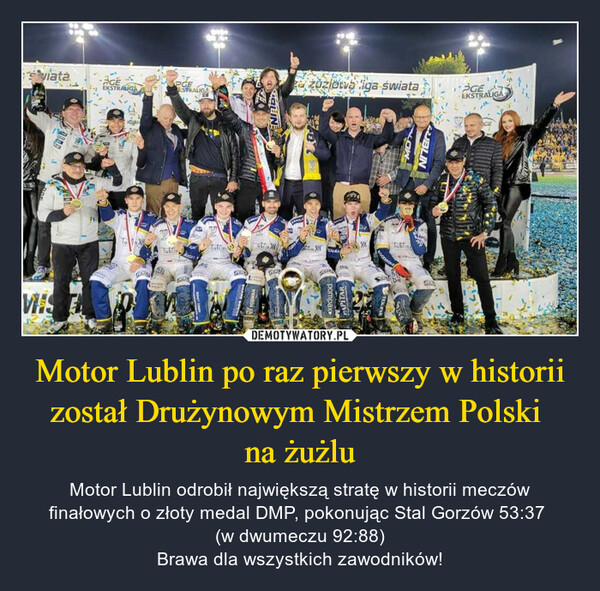 Motor Lublin po raz pierwszy w historii został Drużynowym Mistrzem Polski na żużlu – Motor Lublin odrobił największą stratę w historii meczów finałowych o złoty medal DMP, pokonując Stal Gorzów 53:37 (w dwumeczu 92:88)Brawa dla wszystkich zawodników! 