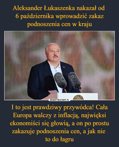 Aleksander Łukaszenka nakazał od 
6 października wprowadzić zakaz podnoszenia cen w kraju I to jest prawdziwy przywódca! Cała Europa walczy z inflacją, najwięksi ekonomiści się głowią, a on po prostu zakazuje podnoszenia cen, a jak nie 
to do łagru