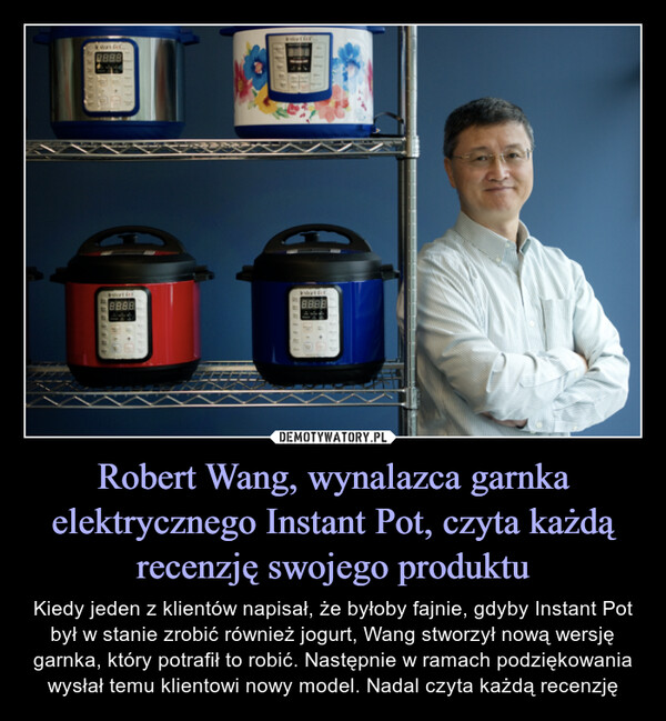 Robert Wang, wynalazca garnka elektrycznego Instant Pot, czyta każdą recenzję swojego produktu – Kiedy jeden z klientów napisał, że byłoby fajnie, gdyby Instant Pot był w stanie zrobić również jogurt, Wang stworzył nową wersję garnka, który potrafił to robić. Następnie w ramach podziękowania wysłał temu klientowi nowy model. Nadal czyta każdą recenzję 