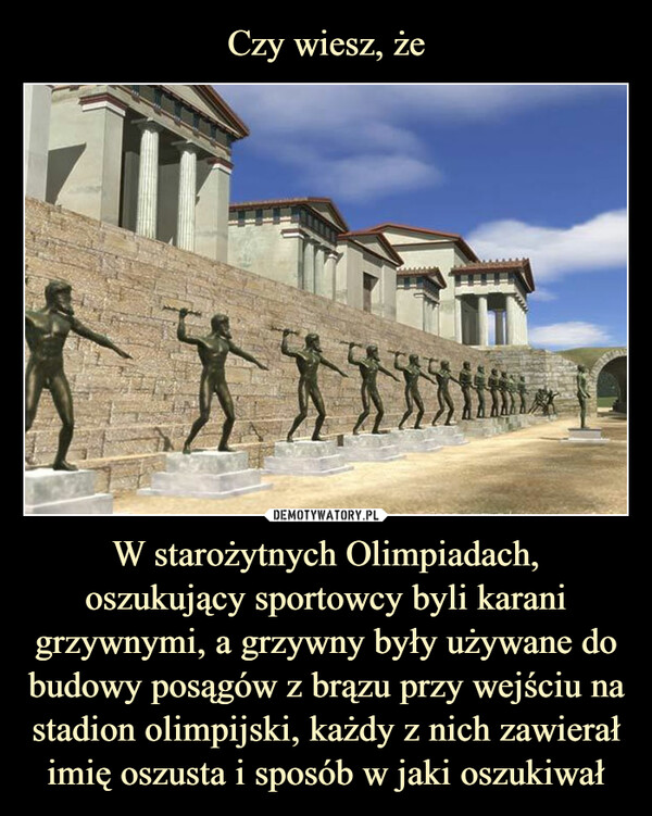Czy wiesz, że W starożytnych Olimpiadach, oszukujący sportowcy byli karani grzywnymi, a grzywny były używane do budowy posągów z brązu przy wejściu na stadion olimpijski, każdy z nich zawierał imię oszusta i sposób w jaki oszukiwał