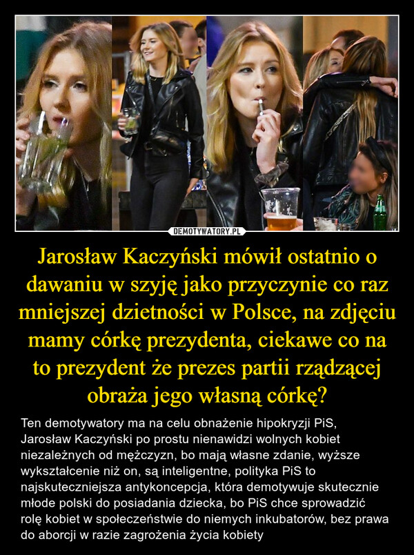 Jarosław Kaczyński mówił ostatnio o dawaniu w szyję jako przyczynie co raz mniejszej dzietności w Polsce, na zdjęciu mamy córkę prezydenta, ciekawe co na to prezydent że prezes partii rządzącej obraża jego własną córkę? – Ten demotywatory ma na celu obnażenie hipokryzji PiS, Jarosław Kaczyński po prostu nienawidzi wolnych kobiet niezależnych od mężczyzn, bo mają własne zdanie, wyższe wykształcenie niż on, są inteligentne, polityka PiS to najskuteczniejsza antykoncepcja, która demotywuje skutecznie młode polski do posiadania dziecka, bo PiS chce sprowadzić rolę kobiet w społeczeństwie do niemych inkubatorów, bez prawa do aborcji w razie zagrożenia życia kobiety 