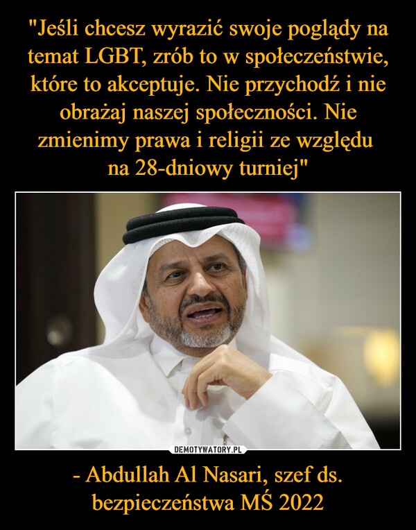 "Jeśli chcesz wyrazić swoje poglądy na temat LGBT, zrób to w społeczeństwie, które to akceptuje. Nie przychodź i nie obrażaj naszej społeczności. Nie zmienimy prawa i religii ze względu 
na 28-dniowy turniej" - Abdullah Al Nasari, szef ds. bezpieczeństwa MŚ 2022