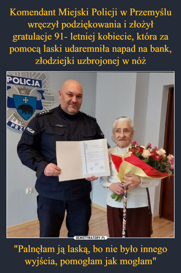 Komendant Miejski Policji w Przemyślu wręczył podziękowania i złożył gratulacje 91- letniej kobiecie, która za pomocą laski udaremniła napad na bank, złodziejki uzbrojonej w nóż "Palnęłam ją laską, bo nie było innego wyjścia, pomogłam jak mogłam"
