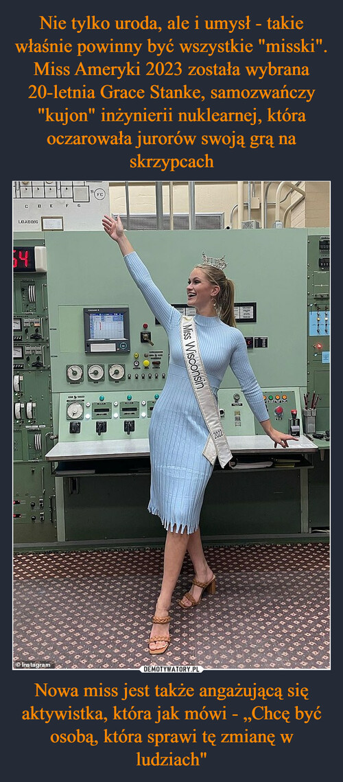 Nie tylko uroda, ale i umysł - takie właśnie powinny być wszystkie "misski". Miss Ameryki 2023 została wybrana 20-letnia Grace Stanke, samozwańczy "kujon" inżynierii nuklearnej, która oczarowała jurorów swoją grą na skrzypcach Nowa miss jest także angażującą się aktywistka, która jak mówi - „Chcę być osobą, która sprawi tę zmianę w ludziach"