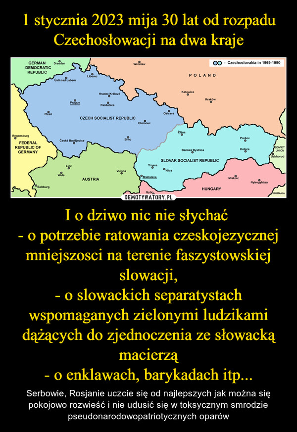 I o dziwo nic nie słychać - o potrzebie ratowania czeskojezycznej mniejszosci na terenie faszystowskiej slowacji,- o slowackich separatystach wspomaganych zielonymi ludzikami dążących do zjednoczenia ze słowacką macierzą- o enklawach, barykadach itp... – Serbowie, Rosjanie uczcie się od najlepszych jak można się pokojowo rozwieść i nie udusić się w toksycznym smrodzie pseudonarodowopatriotycznych oparów 