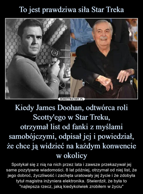 To jest prawdziwa siła Star Treka Kiedy James Doohan, odtwórca roli Scotty'ego w Star Treku,
otrzymał list od fanki z myślami samobójczymi, odpisał jej i powiedział, że chce ją widzieć na każdym konwencie w okolicy