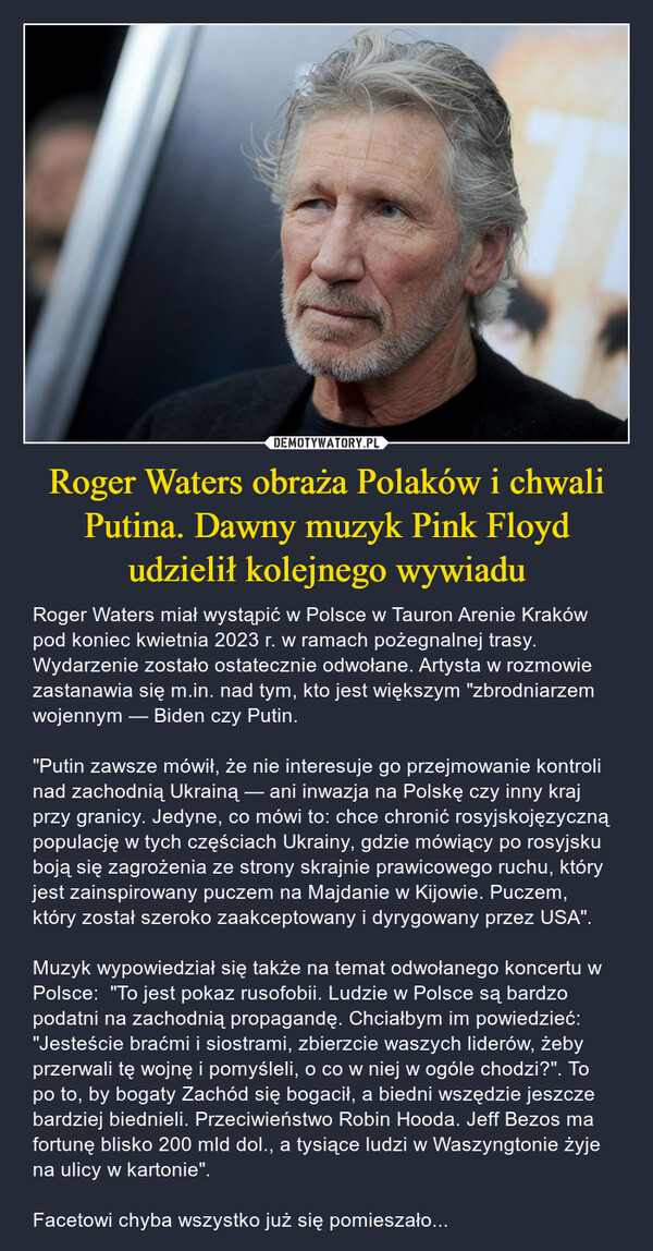 Roger Waters obraża Polaków i chwali Putina. Dawny muzyk Pink Floyd udzielił kolejnego wywiadu – Roger Waters miał wystąpić w Polsce w Tauron Arenie Kraków pod koniec kwietnia 2023 r. w ramach pożegnalnej trasy. Wydarzenie zostało ostatecznie odwołane. Artysta w rozmowie zastanawia się m.in. nad tym, kto jest większym "zbrodniarzem wojennym — Biden czy Putin. "Putin zawsze mówił, że nie interesuje go przejmowanie kontroli nad zachodnią Ukrainą — ani inwazja na Polskę czy inny kraj przy granicy. Jedyne, co mówi to: chce chronić rosyjskojęzyczną populację w tych częściach Ukrainy, gdzie mówiący po rosyjsku boją się zagrożenia ze strony skrajnie prawicowego ruchu, który jest zainspirowany puczem na Majdanie w Kijowie. Puczem, który został szeroko zaakceptowany i dyrygowany przez USA".Muzyk wypowiedział się także na temat odwołanego koncertu w Polsce:  "To jest pokaz rusofobii. Ludzie w Polsce są bardzo podatni na zachodnią propagandę. Chciałbym im powiedzieć: "Jesteście braćmi i siostrami, zbierzcie waszych liderów, żeby przerwali tę wojnę i pomyśleli, o co w niej w ogóle chodzi?". To po to, by bogaty Zachód się bogacił, a biedni wszędzie jeszcze bardziej biednieli. Przeciwieństwo Robin Hooda. Jeff Bezos ma fortunę blisko 200 mld dol., a tysiące ludzi w Waszyngtonie żyje na ulicy w kartonie".Facetowi chyba wszystko już się pomieszało... 