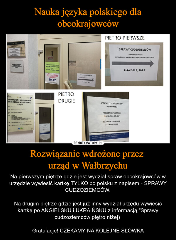 Rozwiązanie wdrożone przez urząd w Wałbrzychu – Na pierwszym piętrze gdzie jest wydział spraw obcokrajowców w urzędzie wywiesić kartkę TYLKO po polsku z napisem - SPRAWY CUDZOZIEMCÓW.Na drugim piętrze gdzie jest już inny wydział urzędu wywiesić kartkę po ANGIELSKU i UKRAIŃSKU z informacją "Sprawy cudzoziemców piętro niżej) Gratulacje! CZEKAMY NA KOLEJNE SŁÓWKA I PIĘTRODOLNOŚLĄSKI URZĄD WOJEWÓDZKIWE WROCŁAWIUDELCATURA W WAŁBRZYCHUWYDZIAŁORGANIZACA I ROZWOJUWYDZIAŁ SPRAWOBYWATELSKICH I CUDZOZIEMCÓWBIURO WSPARCIAOBYWATELI PAŃSTW TRZECICHWOJEWÓDZKI INSPEKTORATFARMACEUTYCZNYDELEGATURA W WALBRZYCHUpokój 103DOLNY203 | Sekretariat104104 A104 BINSTYTUCJA POŚREDNICZĄCAAGLOMERACJI WAŁBRZYSKIEJII piętro201 | Dział Organizacyjny i Pomocy Technicznej292 | Dział Rozliczeń i Windykacji203 DyrektorZ-ca DyrektoraDzial Rozliczeń i WindykacjiDzial Kontraktacji Osi Priorytetowych RPO nr 1,6,8,9Dział Obsługi Naborów, Informacji i Promocji204Dział Kontraktacji Osi Priorytetowych RPO nr 1,6,8,9205 Dzial Kontraktacji Osi Priorytetowych RPO nr 2,3,4,5,7,10NEUPOWAZNIONYMWSTEPOWZBRONIONYPOWIATOWY INSPEKTORATNADZORU BUDOWLANEGOMIASTA WAŁBRZYCHADLAPINB DLA MIASTAWAŁBRZYCHA PODANIAPRZYJMUJE WYŁĄCZNIEW GODZINACH:10-12IIPADNE SERIJE DOKUMENTOWCELEM POTWIERDZPOTWIERDZENIAZLOZENA POCANAPERCEPIETRODRUGIESPRAWY CUDZOZIEMCÓWPUNKT INFORMACTINYPRZYMOWANE WOSKOW DOTYCZĄCYCH LEGALIZACE POBYTUPokój 104 A, 104 BPIETRO PIERWSZESPRAWY CUDZOZIEMCÓWPUNKT INFORMACYJNYPRZYJMOWANIE WNIOSKÓW DOTYCZĄCYCH LEGALIZACJI POBYTUSPRAWY CUDZOZIEMCÓWPIĘTRO NIŻEJFOREIGNERS' AFFAIRSONE FLOOR BELOWДЕЛА ИНОСТРАНЦЕВЭТАЖОМ НИЖЕPokój 104 A, 104 BOgraniczenie dostępu do siedziby Instytucji PośredniczącejAglomeracji Wałbrzyskiej od 16 marca 2020 r.COVID-19 od 16 marca