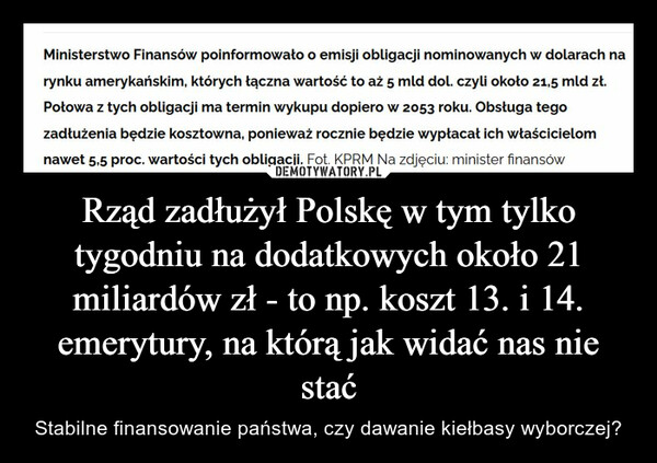 Rząd zadłużył Polskę w tym tylko tygodniu na dodatkowych około 21 miliardów zł - to np. koszt 13. i 14. emerytury, na którą jak widać nas nie stać – Stabilne finansowanie państwa, czy dawanie kiełbasy wyborczej? Ministerstwo Finansów poinformowało o emisji obligacji nominowanych w dolarach narynku amerykańskim, których łączna wartość to aż 5 mld dol. czyli około 21,5 mld zł.Połowa z tych obligacji ma termin wykupu dopiero w 2053 roku. Obsługa tegozadłużenia będzie kosztowna, ponieważ rocznie będzie wypłacał ich właścicielomnawet 5,5 proc. wartości tych obligacji. Fot. KPRM Na zdjęciu: minister finansów