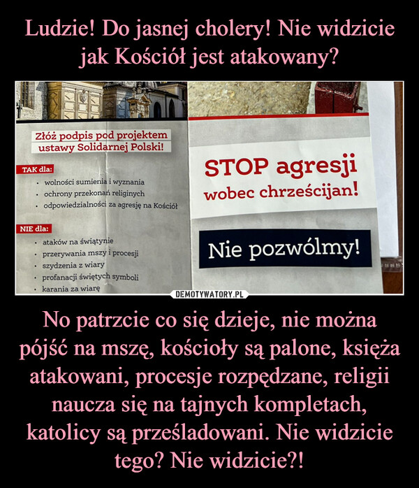 No patrzcie co się dzieje, nie można pójść na mszę, kościoły są palone, księża atakowani, procesje rozpędzane, religii naucza się na tajnych kompletach, katolicy są prześladowani. Nie widzicie tego? Nie widzicie?! –  Złóż podpis pod projektemustawy Solidarnej Polski!TAK dla:.NIE dla:...wolności sumienia i wyznaniaochrony przekonań religinychodpowiedzialności za agresję na Kościół.ataków na świątynieprzerywania mszy i procesjiszydzenia z wiaryprofanacji świętych symbolikarania za wiaręSTOP agresjiwobec chrześcijan!Nie pozwólmy!