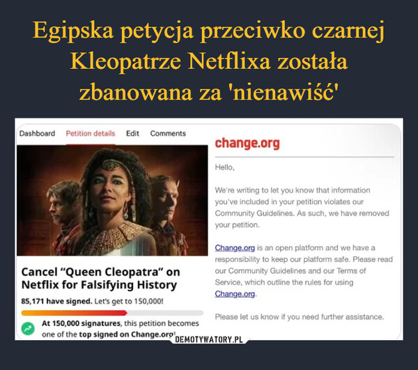  –  Dashboard Petition details Edit CommentsCancel "Queen Cleopatra" onNetflix for Falsifying History85,171 have signed. Let's get to 150,000!At 150,000 signatures, this petition becomesone of the top signed on Change.org!change.orgHello,We're writing to let you know that informationyou've included in your petition violates ourCommunity Guidelines. As such, we have removedyour petition.Change.org is an open platform and we have aresponsibility to keep our platform safe. Please readour Community Guidelines and our Terms ofService, which outline the rules for usingChange.org.Please let us know if you need further assistance.