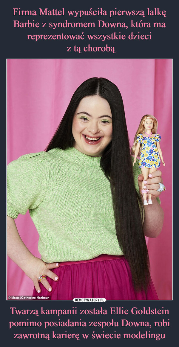 Firma Mattel wypuściła pierwszą lalkę Barbie z syndromem Downa, która ma reprezentować wszystkie dzieci
 z tą chorobą Twarzą kampanii została Ellie Goldstein pomimo posiadania zespołu Downa, robi zawrotną karierę w świecie modelingu