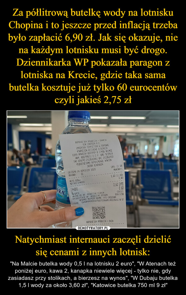 Natychmiast internauci zaczęli dzielić się cenami z innych lotnisk: – "Na Malcie butelka wody 0,5 l na lotnisku 2 euro", "W Atenach też poniżej euro, kawa 2, kanapka niewiele więcej - tylko nie, gdy zasiadasz przy stolikach, a bierzesz na wynos", "W Dubaju butelka 1,5 l wody za około 3,60 zł", "Katowice butelka 750 ml 9 zł" Mineral WaterVRAΦΟΡΟΛΟΓΙΚΗ ΑΠΟΔΕΙΞΗ - ΕΝΑΡΞΗAIR CANTEEN A.E.ΕΜΠΟΡΙΚΗ ΤΟΥΡΙΣΤΙΚΗ & ΠΑΡΟΧΗΣΥΠΗΡΕΣΙΩΝ ΕΣΤΙΑΣΗΣ ΕΤΑΙΡΕΙΑΕΔΡΑ ΑΡΧΑΙΟΥ ΘΕΑΤΡΟΥ 8 17456 ΑΛΙΜΟΣΑΦΜ: 800799211 Δ.Ο.Υ. DAE ΠΕΙΡΑΙΑΤΗΛ. ΚΕΝΤΡΟ 2103530461 ΦΑΞ 210352253ΥΠΟΚΑΤΑΣΤΗΜΑ ΑΕΡΟΛΙΜΕΝΑΣ ΧΑΝΙΩΝINTRA SCHENGENΔΕΥΤΕΡΑ 24 ΑΠΡΙΛΙΟΥ 2023ΜΗΧΑΝΗ: ΟΙLIVUΜΕΡΟ 500mlΜΕΡΙΚΟ ΣΥΝΟΛΟΩΡΑ: 11:58MHXANH-10,60 13,00%0,60121EYNONOΜετρηταΗΜΕΡΗΣΙΟΣ AP. ΑΠΟΔΕΙΞΗΣ ΕΣΟΔΩΝΠΡΟΟΔΕΥΤΙΚΟΣ AP. ΑΠΟΔΕΙΞΗΣ ΕΣΟΔΩΝ:ΑΡΙΘΜΟΣΜΗΤΡΩΟΥ ΑΔΗΜΕ: FF0 19002684ΠΡΙΨΣ, Ε6968FB494DA1B755D703356DE195E25D1C:9-37ΦΟΡΟΛΟΓΙΚΗ ΑΠΟΔΕΙΞΗ – ΛΗΞΗ0,60 ΕΥΡΩ0,60OLD12100371238'