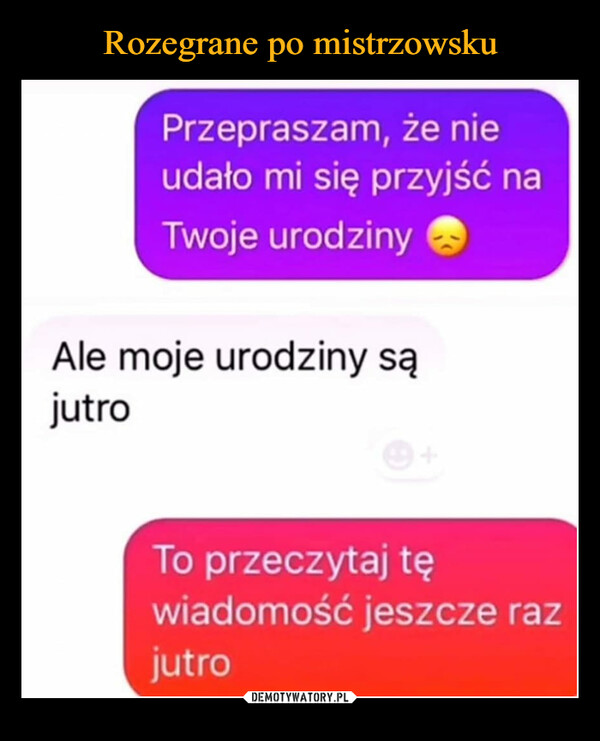  –  Przepraszam, że nieudało mi się przyjść naTwoje urodzinyAle moje urodziny sąjutroTo przeczytaj tęwiadomość jeszcze razjutro