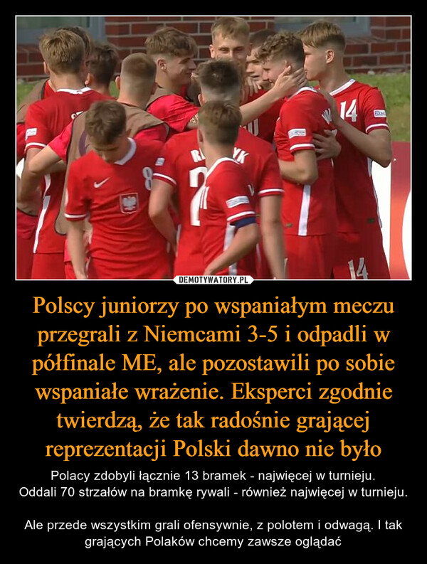 Polscy juniorzy po wspaniałym meczu przegrali z Niemcami 3-5 i odpadli w półfinale ME, ale pozostawili po sobie wspaniałe wrażenie. Eksperci zgodnie twierdzą, że tak radośnie grającej reprezentacji Polski dawno nie było – Polacy zdobyli łącznie 13 bramek - najwięcej w turnieju.Oddali 70 strzałów na bramkę rywali - również najwięcej w turnieju. Ale przede wszystkim grali ofensywnie, z polotem i odwagą. I tak grających Polaków chcemy zawsze oglądać YK14TNBos