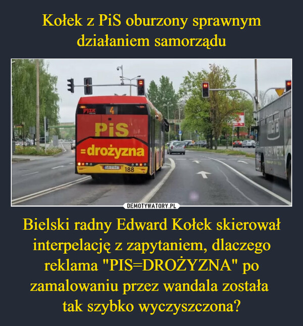 Kołek z PiS oburzony sprawnym działaniem samorządu Bielski radny Edward Kołek skierował interpelację z zapytaniem, dlaczego reklama "PIS=DROŻYZNA" po zamalowaniu przez wandala została 
tak szybko wyczyszczona?
