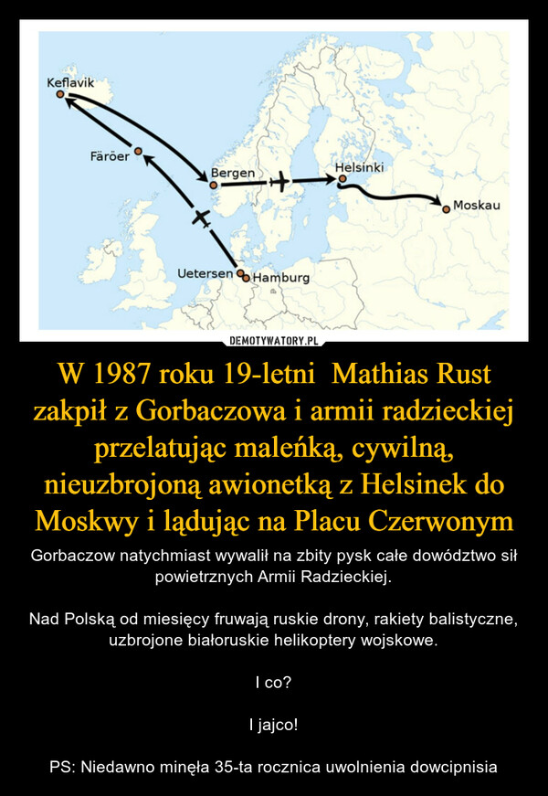 W 1987 roku 19-letni  Mathias Rust zakpił z Gorbaczowa i armii radzieckiej przelatując maleńką, cywilną, nieuzbrojoną awionetką z Helsinek do Moskwy i lądując na Placu Czerwonym