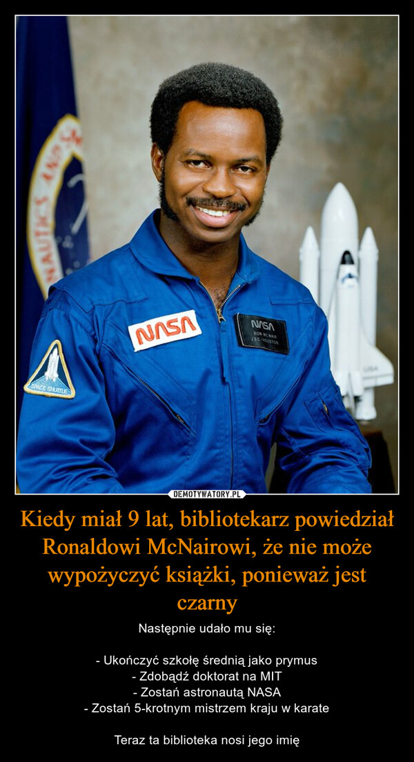 Kiedy miał 9 lat, bibliotekarz powiedział Ronaldowi McNairowi, że nie może wypożyczyć książki, ponieważ jest czarny – Następnie udało mu się:- Ukończyć szkołę średnią jako prymus- Zdobądź doktorat na MIT- Zostań astronautą NASA- Zostań 5-krotnym mistrzem kraju w karateTeraz ta biblioteka nosi jego imię NAUTICSAND STSPACE SHUTTLENASAVSVINROW NONAIRISC-HOUSTON