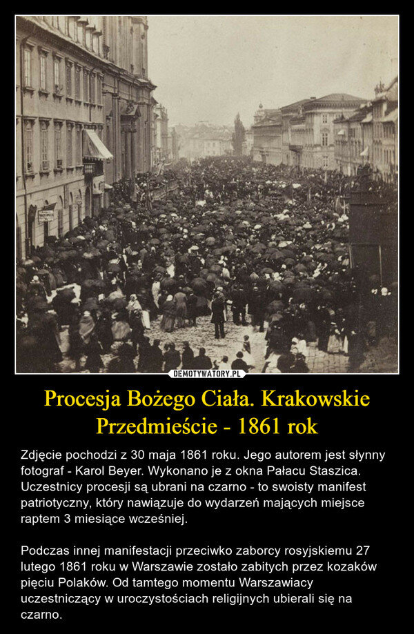 Procesja Bożego Ciała. Krakowskie Przedmieście - 1861 rok – Zdjęcie pochodzi z 30 maja 1861 roku. Jego autorem jest słynny fotograf - Karol Beyer. Wykonano je z okna Pałacu Staszica. Uczestnicy procesji są ubrani na czarno - to swoisty manifest patriotyczny, który nawiązuje do wydarzeń mających miejsce raptem 3 miesiące wcześniej. Podczas innej manifestacji przeciwko zaborcy rosyjskiemu 27 lutego 1861 roku w Warszawie zostało zabitych przez kozaków pięciu Polaków. Od tamtego momentu Warszawiacy uczestniczący w uroczystościach religijnych ubierali się na czarno. SOURCE