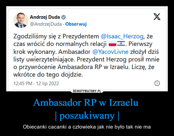 Ambasador RP w Izraelu | poszukiwany | – Obiecanki cacanki a człowieka jak nie było tak nie ma Andrzej Duda@Andrzej Duda. ObserwujXZgodziliśmy się z Prezydentem @Isaac_Herzog, żeczas wrócić do normalnych relacji. Pierwszykrok wykonany. Ambasador @YacovLivne złożył dziślisty uwierzytelniające. Prezydent Herzog prosił mnieo przywrócenie Ambasadora RP w Izraelu. Liczę, żewkrótce do tego dojdzie.12:45 PM - 12 lip 2022