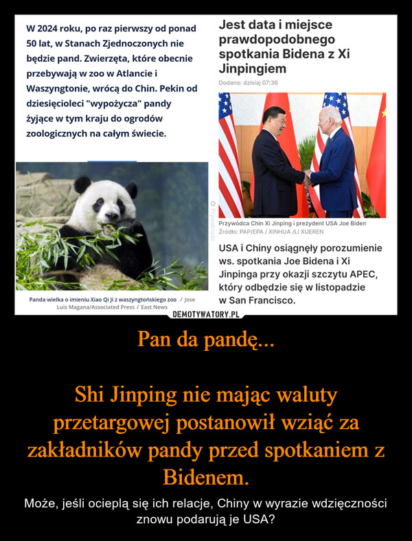 Pan da pandę...Shi Jinping nie mając waluty przetargowej postanowił wziąć za zakładników pandy przed spotkaniem z Bidenem. – Może, jeśli ocieplą się ich relacje, Chiny w wyrazie wdzięczności znowu podarują je USA? W 2024 roku, po raz pierwszy od ponad50 lat, w Stanach Zjednoczonych niebędzie pand. Zwierzęta, które obecnieprzebywają w zoo w Atlancie iWaszyngtonie, wrócą do Chin. Pekin oddziesięcioleci "wypożycza" pandyżyjące w tym kraju do ogrodówzoologicznych na całym świecie.Panda wielka o imieniu Xiao Qi Ji z waszyngtońskiego zoo / JoseLuis Magana/Associated Press / East NewsPrywatnośćJest data i miejsceprawdopodobnegospotkania Bidena z XiJinpingiemDodano: dzisiaj 07:36Przywódca Chin Xi Jinping i prezydent USA Joe BidenŹródło: PAP/EPA/XINHUA/LI XUERENUSA i Chiny osiągnęły porozumieniews. spotkania Joe Bidena i XiJinpinga przy okazji szczytu APEC,który odbędzie się w listopadziew San Francisco.