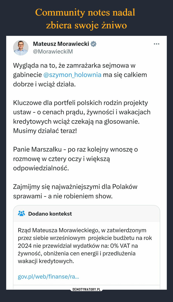  –  Mateusz Morawiecki@Morawiecki MWygląda na to, że zamrażarka sejmowa wgabinecie @szymon_holownia ma się całkiemdobrze i wciąż działa.Kluczowe dla portfeli polskich rodzin projektyustaw - o cenach prądu, żywności i wakacjachkredytowych wciąż czekają na głosowanie.Musimy działać teraz!Panie Marszałku - po raz kolejny wnoszę orozmowę w cztery oczy i większąodpowiedzialność.Zajmijmy się najważniejszymi dla Polakówsprawami - a nie robieniem show.Dodano kontekstRząd Mateusza Morawieckiego, w zatwierdzonymprzez siebie wrześniowym projekcie budżetu na rok2024 nie przewidział wydatków na: 0% VAT nażywność, obniżenia cen energii i przedłużeniawakacji kredytowych.gov.pl/web/finanse/ra...