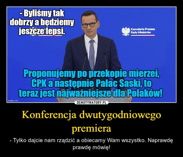 Konferencja dwutygodniowego premiera – - Tylko dajcie nam rządzić a obiecamy Wam wszystko. Naprawdę prawdę mówię! - Byliśmy takdobrzy a będziemyjeszcze lepsi.imgflip.comKancelaria PrezesaRady MinistrówProponujemy po przekopie mierzei,CPK a następnie Pałac Saski, toteraz jest najważniejsze dla Polaków!