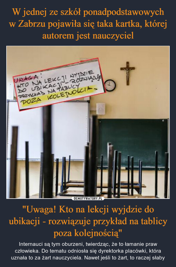 "Uwaga! Kto na lekcji wyjdzie do ubikacji - rozwiązuje przykład na tablicy poza kolejnością" – Internauci są tym oburzeni, twierdząc, że to łamanie praw człowieka. Do tematu odniosła się dyrektorka placówki, która uznała to za żart nauczyciela. Nawet jeśli to żart, to raczej słaby UNAGA!TO NA LEKCJI WYJDZIEDO UBIKACJI-ROZWIĄZUJEPRZYKŁAD NA TABLICYPOZA KOLEJNOSCIA