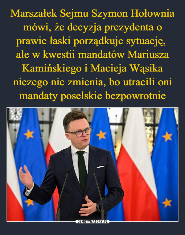 Marszałek Sejmu Szymon Hołownia mówi, że decyzja prezydenta o prawie łaski porządkuje sytuację, 
ale w kwestii mandatów Mariusza Kamińskiego i Macieja Wąsika niczego nie zmienia, bo utracili oni mandaty poselskie bezpowrotnie
