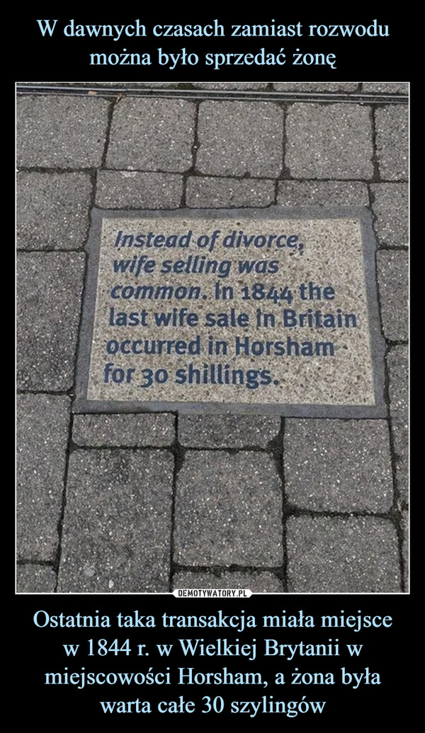 Ostatnia taka transakcja miała miejscew 1844 r. w Wielkiej Brytanii w miejscowości Horsham, a żona była warta całe 30 szylingów –  Instead of divorce,wife selling wascommon. In 1844 thelast wife sale in Britainoccurred in Horshamfor 30 shillings.