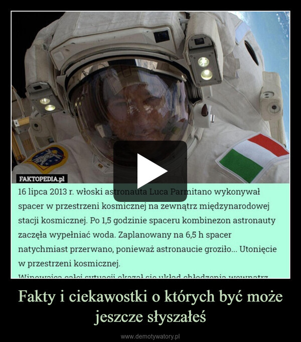 Fakty i ciekawostki o których być może jeszcze słyszałeś –  FAKTOPEDIA.pl16 lipca 2013 r. włoski astronauta Luca Parmitano wykonywałspacer w przestrzeni kosmicznej na zewnątrz międzynarodowejstacji kosmicznej. Po 1,5 godzinie spaceru kombinezon astronautyzaczęła wypełniać woda. Zaplanowany na 6,5 h spacernatychmiast przerwano, ponieważ astronaucie groziło... Utonięciew przestrzeni kosmicznej.Winowion loi cutuo okazalcio uklad chłodzenia wownatrz