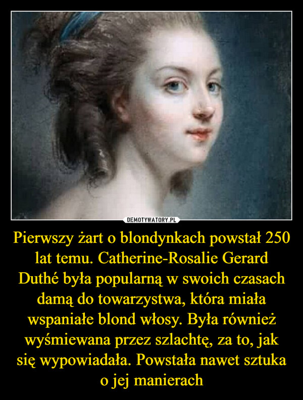 Pierwszy żart o blondynkach powstał 250 lat temu. Catherine-Rosalie Gerard Duthé była popularną w swoich czasach damą do towarzystwa, która miała wspaniałe blond włosy. Była również wyśmiewana przez szlachtę, za to, jak się wypowiadała. Powstała nawet sztuka o jej manierach