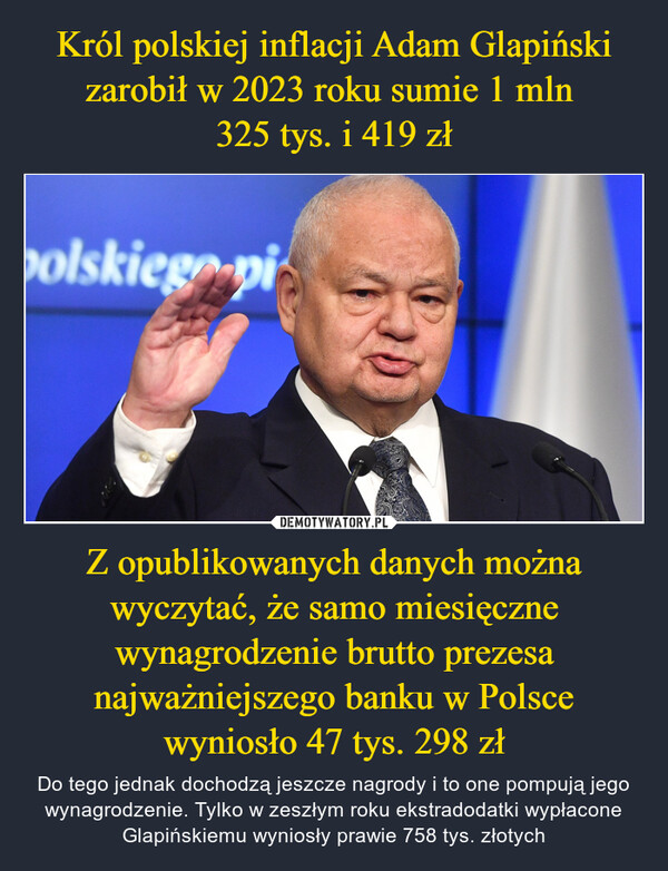 Król polskiej inflacji Adam Glapiński zarobił w 2023 roku sumie 1 mln 
325 tys. i 419 zł Z opublikowanych danych można wyczytać, że samo miesięczne wynagrodzenie brutto prezesa najważniejszego banku w Polsce wyniosło 47 tys. 298 zł