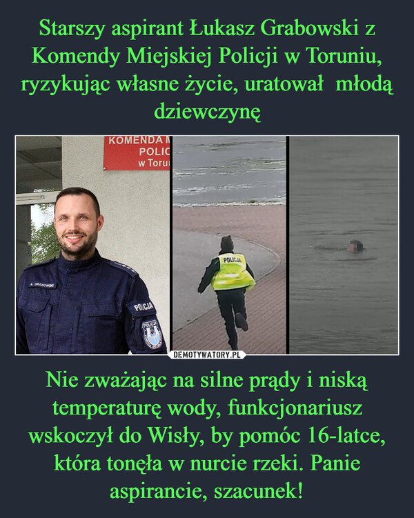 Starszy aspirant Łukasz Grabowski z Komendy Miejskiej Policji w Toruniu, ryzykując własne życie, uratował  młodą dziewczynę Nie zważając na silne prądy i niską temperaturę wody, funkcjonariusz wskoczył do Wisły, by pomóc 16-latce, która tonęła w nurcie rzeki. Panie aspirancie, szacunek!