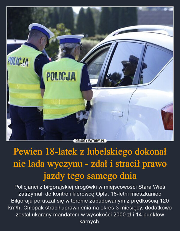 Pewien 18-latek z lubelskiego dokonał nie lada wyczynu - zdał i stracił prawo jazdy tego samego dnia – Policjanci z biłgorajskiej drogówki w miejscowości Stara Wieś zatrzymali do kontroli kierowcę Opla. 18-letni mieszkaniec Biłgoraju poruszał się w terenie zabudowanym z prędkością 120 km/h. Chłopak stracił uprawnienia na okres 3 miesięcy, dodatkowo został ukarany mandatem w wysokości 2000 zł i 14 punktów karnych. POLICJAPOLICJAPOL